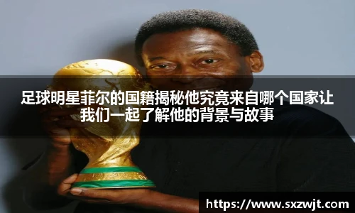 足球明星菲尔的国籍揭秘他究竟来自哪个国家让我们一起了解他的背景与故事
